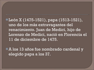 León X (1475-1521), papa (1513-1521), uno de los más extravagantes del renacimiento. Juan de Medici, hijo de Lorenzo de Medici, nació en Florencia el 11 de diciembre de 1475.  A los 13 años fue nombrado cardenal y elegido papa a los 37.  