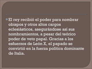 El rey recibió el poder para nombrar obispos y otros altos cargos eclesiásticos, asegurándose así sus nombramientos, a pesar del teórico poder de veto papal. Gracias a los esfuerzos de León X, el papado se convirtió en la fuerza política dominante de Italia.  