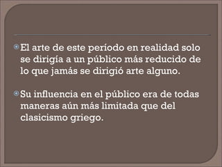 El arte de este período en realidad solo se dirigía a un público más reducido de lo que jamás se dirigió arte alguno. Su influencia en el público era de todas maneras aún más limitada que del clasicismo griego. 