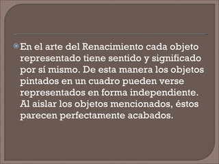 En el arte del Renacimiento cada objeto representado tiene sentido y significado por sí mismo. De esta manera los objetos pintados en un cuadro pueden verse representados en forma independiente. Al aislar los objetos mencionados, éstos parecen perfectamente acabados. 
