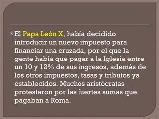El  Papa León X , había decidido introducir un nuevo impuesto para financiar una cruzada, por el que la gente había que pagar a la Iglesia entre un 10 y 12% de sus ingresos, además de los otros impuestos, tasas y tributos ya establecidos. Muchos aristócratas protestaron por las fuertes sumas que pagaban a Roma. 