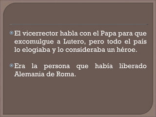 El vicerrector habla con el Papa para que excomulgue a Lutero, pero todo el país lo elogiaba y lo consideraba un héroe. Era la persona que había liberado Alemania de Roma. 