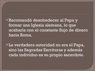 Recomendó desobedecer al Papa y formar una Iglesia alemana, lo que acabaría con el constante flujo de dinero hacia Roma. La verdadera autoridad no era el Papa, sino las Sagradas Escrituras y además cada individuo es su propio sacerdote. 