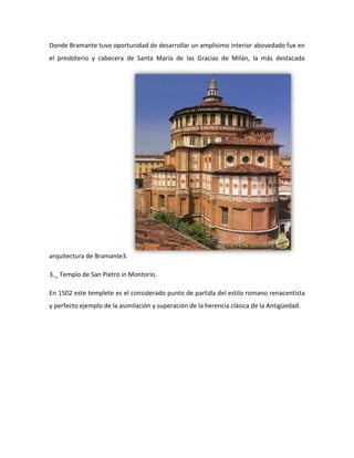 Donde Bramante tuvo oportunidad de desarrollar un amplísimo interior abovedado fue en
el presbiterio y cabecera de Santa María de las Gracias de Milán, la más destacada




arquitectura de Bramante3.

3._ Templo de San Pietro in Montorio.

En 1502 este templete es el considerado punto de partida del estilo romano renacentista
y perfecto ejemplo de la asimilación y superación de la herencia clásica de la Antigüedad.
 