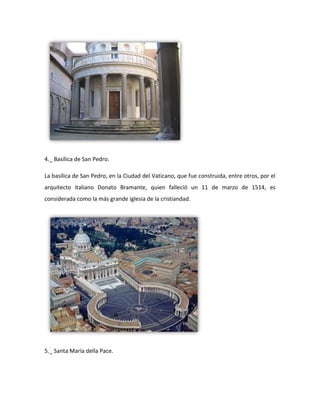 4._ Basílica de San Pedro.

La basílica de San Pedro, en la Ciudad del Vaticano, que fue construida, entre otros, por el
arquitecto italiano Donato Bramante, quien falleció un 11 de marzo de 1514, es
considerada como la más grande iglesia de la cristiandad.




5._ Santa María della Pace.
 