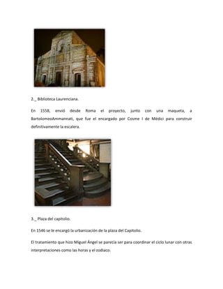 2._ Biblioteca Laurenciana.

En   1558,    envió    desde   Roma     el   proyecto,   junto     con   una   maqueta,   a
BartolomeoAmmannati, que fue el encargado por Cosme I de Médici para construir
definitivamente la escalera.




3._ Plaza del capitolio.

En 1546 se le encargó la urbanización de la plaza del Capitolio.

El tratamiento que hizo Miguel Ángel se parecía ser para coordinar el ciclo lunar con otras
interpretaciones como las horas y el zodiaco.
 