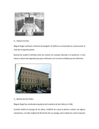 4._ Palacio Farnese.

Miguel Ángel sustituyó a Antonio da Sangallo. El edificio se encontraba en construcción al
nivel de la segunda planta.

Buonarroti acabó la fachada antes de realizar los cuerpos laterales y el posterior, e hizo
elevar la altura del segundo piso para unificarlos con la misma medida que los inferiores.




5._ Basílica de San Pedro.

Miguel Ángel fue nombrado arquitecto de la basílica de San Pedro en 1546.

Cuando recibió el encargo de las obras, modificó de nuevo la planta y volvió, con ligeras
variaciones, a la idea original de Bramante de cruz griega, pero redujo las cuatro esquinas
 