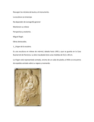 Resurgen los retratos de busto y el monumento.

La escultura se emancipa

No dependen de iconografía general

Mantienen su relieve

Perspectiva y anatomía.

Miguel Ángel.

Obras destacadas.

1._Virgen de la escalera.

Es una escultura en relieve de mármol, datada hacia 1491 y que se guarda en la Casa
Buonarroti de Florencia. La obra inacabada tiene unas medidas de 55,5 x 40 cm.

La Virgen está representada sentada, encima de un cubo de piedra; el Niño se encuentra
de espaldas sentado sobre su regazo y mamando.
 