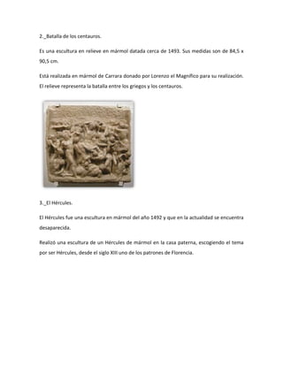 2._Batalla de los centauros.

Es una escultura en relieve en mármol datada cerca de 1493. Sus medidas son de 84,5 x
90,5 cm.

Está realizada en mármol de Carrara donado por Lorenzo el Magnífico para su realización.
El relieve representa la batalla entre los griegos y los centauros.




3._El Hércules.

El Hércules fue una escultura en mármol del año 1492 y que en la actualidad se encuentra
desaparecida.

Realizó una escultura de un Hércules de mármol en la casa paterna, escogiendo el tema
por ser Hércules, desde el siglo XIII uno de los patrones de Florencia.
 