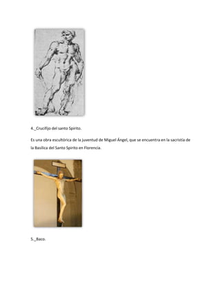 4._Crucifijo del santo Spirito.

Es una obra escultórica de la juventud de Miguel Ángel, que se encuentra en la sacristía de
la Basílica del Santo Spirito en Florencia.




5._Baco.
 