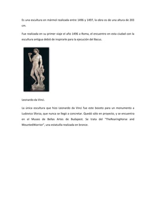 Es una escultura en mármol realizada entre 1496 y 1497, la obra es de una altura de 203
cm.

Fue realizada en su primer viaje el año 1496 a Roma, el encuentro en esta ciudad con la
escultura antigua debió de inspirarle para la ejecución del Bacus.




Leonardo da Vinci.

La única escultura que hizo Leonardo da Vinci fue este boceto para un monumento a
Ludovico Sforza, que nunca se llegó a concretar. Quedó sólo en proyecto, y se encuentra
en el Museo de Bellas Artes de Budapest. Se trata del "TheRearingHorse and
MountedWarrior", una estatuilla realizada en bronce.
 