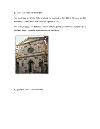 1._ Santa MariaPresso di San Satiro.

Fue construido en el año 876, la iglesia fue dedicada a San Sátiro, hermano de San
Ambrosio, y se encuentra en el conocido lugar de su casa.

Más tarde, la iglesia fue dedicada también a María, por lo que el nombre completo de la
iglesia es ahora "Santa María Permanecer con San Sátiro".




2._ Iglesia de Santa MariadelleGrazie.
 