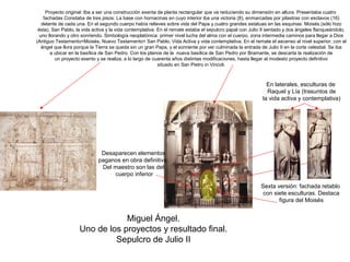Proyecto original: Iba a ser una construcción exenta de planta rectangular que va reduciendo su dimensión en altura. Presentaba cuatro
    fachadas Constaba de tres pisos: La base con hornacinas en cuyo interior iba una victoria (8), enmarcadas por pilastras con esclavos (16)
   delante de cada una. En el segundo cuerpo había relieves sobre vida del Papa y cuatro grandes estatuas en las esquinas: Moisés (sólo hizo
 ésta), San Pablo, la vida activa y la vida contemplativa. En el remate estaba el sepulcro papal con Julio II sentado y dos ángeles flanqueándolo,
  uno llorando y otro sonriendo. Simbología neoplatónica: primer nivel lucha del alma con el cuerpo, zona intermedia caminos para llegar a Dios
(Antiguo Testamento=Moisés, Nuevo Testamento= San Pablo, Vida Activa y vida contemplativa. En el remate el ascenso al nivel superior, con el
   ángel que llora porque la Tierra se queda sin un gran Papa, y el sonriente por ver culminada la entrada de Julio II en la corte celestial. Se iba
       a ubicar en la basílica de San Pedro. Con los planos de la nueva basílica de San Pedro por Bramante, se descarta la realización de
          un proyecto exento y se realiza, a lo largo de cuarenta años distintas modificaciones, hasta llegar al modesto proyecto definitivo
                                                           situado en San Pietro in Vincoli.



                                                                                                              En laterales, esculturas de
                                                                                                              Raquel y Lía (trasuntos de
                                                                                                            la vida activa y contemplativa)




                              Desaparecen elementos
                             paganos en obra definitiva.
                              Del maestro son las del
                                  cuerpo inferior

                                                                                                           Sexta versión: fachada retablo
                                                                                                            con siete esculturas. Destaca
                                                                                                                  figura del Moisés


                                Miguel Ángel.
                    Uno de los proyectos y resultado final.
                             Sepulcro de Julio II
 