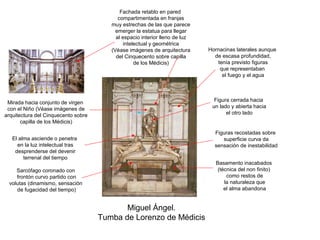 Fachada retablo en pared
                                           compartimentada en franjas
                                        muy estrechas de las que parece
                                          emerger la estatua para llegar
                                          al espacio interior lleno de luz
                                              intelectual y geométrica
                                        (Véase imágenes de arquitectura      Hornacinas laterales aunque
                                          del Cinquecento sobre capilla        de escasa profundidad,
                                                   de los Médicis)              tenía previsto figuras
                                                                                 que representaban
                                                                                  el fuego y el agua




 Mirada hacia conjunto de virgen                                               Figura cerrada hacia
 con el Niño (Véase imágenes de                                               un lado y abierta hacia
arquitectura del Cinquecento sobre                                                  el otro lado
       capilla de los Médicis)

                                                                               Figuras recostadas sobre
   El alma asciende o penetra                                                     superficie curva da
     en la luz intelectual tras                                                sensación de inestabilidad
    desprenderse del devenir
        terrenal del tiempo
                                                                                Basamento inacabados
    Sarcófago coronado con                                                       (técnica del non finito)
    frontón curvo partido con                                                        como restos de
 volutas (dinamismo, sensación                                                      la naturaleza que
    de fugacidad del tiempo)                                                        el alma abandona


                                            Miguel Ángel.
                                     Tumba de Lorenzo de Médicis
 