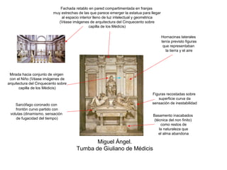 Fachada retablo en pared compartimentada en franjas
                          muy estrechas de las que parece emerger la estatua para llegar
                              al espacio interior lleno de luz intelectual y geométrica
                             (Véase imágenes de arquitectura del Cinquecento sobre
                                               capilla de los Médicis)

                                                                                           Hornacinas laterales
                                                                                           tenía previsto figuras
                                                                                            que representaban
                                                                                             la tierra y el aire




 Mirada hacia conjunto de virgen
 con el Niño (Véase imágenes de
arquitectura del Cinquecento sobre
       capilla de los Médicis)
                                                                                   Figuras recostadas sobre
                                                                                      superficie curva da
    Sarcófago coronado con                                                         sensación de inestabilidad
    frontón curvo partido con
 volutas (dinamismo, sensación                                                     Basamento inacabados
    de fugacidad del tiempo)                                                        (técnica del non finito)
                                                                                        como restos de
                                                                                       la naturaleza que
                                                                                       el alma abandona

                                              Miguel Ángel.
                                       Tumba de Giuliano de Médicis
 