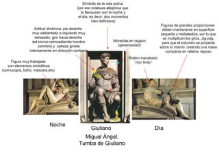 Símbolo de la vida activa
                                            (por eso estatuas alegórica que
                                               la flanquean son la noche y
                                             el día, es decir, dos momentos
                                                      bien definidos)
                                                                                                  Figuras de grandes proporciones
                   Actitud dinámica: pie derecho                                                   deben mantenerse en superficie
                  muy adelantado e izquierdo muy                                                  pequeña y resbaladiza, por lo que
                   retrasado, giro hacia derecha                                                   se multiplican los giros, zig-zag,
                  del tronco retrocediendo hombro                Monedas en regazo
                                                                                                  para que el volumen se proyecte
                      contrario y cabeza girada                    (generosidad)
                                                                                                 sobre sí mismo, creando una masa
                intensamente en dirección contraria                                                  compacta en relativo reposo
                                                                              Rostro inacabado
      Figura muy trabajada                                                       “non finito”
    con elementos simbólicos
(cornucopia, búho, máscara,etc)




                            Noche
                                                      Giuliano                              Día
                                               Miguel Ángel.
                                             Tumba de Giuliano
 