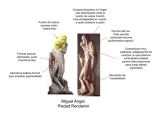 Cuerpos lánguidos, la Virgen
                                                 casi desmayada unida al
                                                 cuerpo de Jesús muerto,
                                               crea ambigüedad en cuanto
                         Fusión de rostros       a quién sostiene a quién
                          expresa unión
                            madre-hiho
                                                                                 Técnica del non
                                                                                   finito permite
                                                                                contrastar texturas
                                                                              (pulimentado-rugoso)


                                                                                             Composición muy




                                                          1`95 m.
                                                                                        estilizada, adelgazando los
      Formas apenas
                                                                                         cuerpos, lo que potencia
      esbozadas, pues
                                                                                            verticalidad (materia
       importa la idea
                                                                                         parece descomponerse
                                                                                              para surgir etérea
                                                                                                 ingravidez)
 Abandona belleza formal
para ensalzar espiritualidad                                                   Sensación de
                                                                                inestabilidad




                                          Miguel Ángel.
                                        Piedad Rondanini
 
