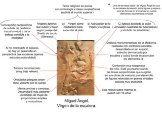 Tema religioso se asocia                  Una de las ideas clave de Miguel Ángel es que
                                          con simbología e ideas neoplatónicas            no le interesa la relación entre figuras y espacio
                                                                                              sino las formas en sí mismas en cuanto
                                               (subida al mundo superior)                         elementos volumétricos o masas




Concepción neoplatónica      Ángeles ápteros    a) Virgen como       b) Asociación de la       C) Iglesia asociada al cubo
 de subida de peldaños      que suben y bajan    mediadora para       Virgen y la iglesia ( Jerusalén cuadrada del Apocalipsis)
  hacia la virtud o de la   según pasaje del     ascender al cielo                               y símbolo de estabilidad
  belleza sensible a la      Sueño de Jacob
        inteligible            (Génesis)

                                                                                     Destaca monumentalidad de la Madonna,
                                                                                         realizada con contornos sencillos,
  Al no interesarle el espacio,
                                                                                            desarrollada en un espacio
    no hay un desarrollo en                                                                   estrecho (enmarcada por
perspectiva (las escaleras apenas                                                      escalera y cubo) donde se acumulan
      esbozan profundidad)                                                                          los elementos

                                                                                          Contorsión muy exagerada
          Técnica del shiacciato                                                       del niño. Está ya preanunciando
            (muy bajo relieve)                                                      las líneas serpentinatas que surgirán
                                                                                   en sus obras de madurez y el desarrollo
         Ondulados pliegues crean                                                  de figuras retorcidas en planos virtuales
         ritmo vibrante por el cuerpo                                                       cubicos muy estrechos

             Manos anchas y carnosas.                                            Este relieve sobre mármol lo
             Desarrollará más adelante                                                realizó con 16 años
              un modelo de mujer de
               proporciones amplias
                   y musculosas                 Miguel Ángel.
                                            Virgen de la escalera.
 