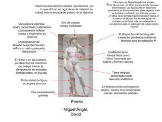 Otra clave de Miguel Ángel es el empleo
                 David representará los ideales republicanos, por            del bloque únic, sin tener que ensamblar después
                                                                                 extremidades. Las figuras afloran del prisma
                     lo que al final, en lugar de en la catedral, se        geométrico de forma extractiva, pues según el autor
                 colocó ante la entrada del palacio de la Signoria               se limitaba a quitarle lo que sobraba, ya que
                                                                             el “alma” de la correspondiente creación estaba en
                                                                                  el interior del bloque. Por eso las figuras se
                                                                                 contraen (en el David más pausadamente) o
     Musculatura vigorosa,             Giro de cabeza                         se retuercen para no sobresalir del cuerpo cúbico
rostro concentrado y elementos        rompe frontalidad                                               original
     contrapuestos reflejan
     fuerza y dinamismo en                                                            El bloque de mármol muy alto
            potencia                                                                 y estrecho planteaba problemas
    Contraposición de                                                                   técnicos para su ejecución
tamaño desproporcionado
del brazo caído y pequeño
       del doblado                                                           Exaltación de la




                                                   4`35 m.
                                                                            fuerza física como
 En torno a un eje (cabeza-                                               “virtus” fusionada con
 pie derecho) los miembros                                              belleza y formas clásicas
    del cuerpo cierran la
  composición en actitudes
  contrapuestas, en zig-zag                                                    Tema religioso
                                                                              presentado como
      Profundidad de figura                                                  desnudo anatómico
       no supera anchura
                                                                       Va abandonando contrapposto
                                                                       clásico: brazos muy tensionados,
              Pies excesivamente                                         piernas demasiado abiertas.
                    grandes

                                                Frente
                                         Miguel Ángel.
                                            David
 