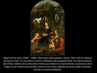 Virgen de las rocas. (1483 – 1486). Oleo sobre tabla pasado a lienzo. 199 x 123 cm. Museo
de Louvre, Paris. En esta obra es clara la influencia del neoplatonismo. En el pensamiento
del artista. Además de la atmosfera mística que rodea a la escena divina, la presencia de la
Virgen es un entorno tan extraño, como es una cueva rodeada de rocas, alude al famoso
mito de la caverna platónica.
 