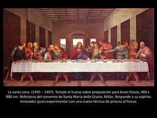 La santa cena. (1495 – 1497). Temple al huevo sobre preparación para buon fresco, 460 x
880 cm. Refectorio del convento de Santa Maria delle Grazie, Milán. Responde a su espíritu
innovador quiso experimentar con una nueva técnica de pintura al fresco.
 