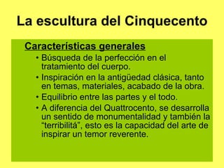 La escultura del Cinquecento Características generales Búsqueda de la perfección en el tratamiento del cuerpo. Inspiración en la antigüedad clásica, tanto en temas, materiales, acabado de la obra. Equilibrio entre las partes y el todo. A diferencia del Quattrocento, se desarrolla un sentido de monumentalidad y también la “terribilitá”, esto es la capacidad del arte de inspirar un temor reverente. 