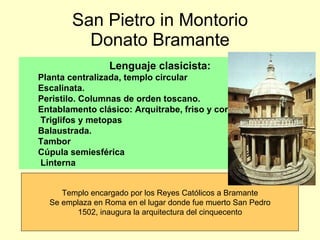 San Pietro in Montorio Donato Bramante Lenguaje clasicista: Planta centralizada, templo circular Escalinata.  Peristilo. Columnas de orden toscano. Entablamento clásico: Arquitrabe, friso y cornisa. Triglifos y metopas Balaustrada. Tambor Cúpula semiesférica Linterna Templo encargado por los Reyes Católicos a Bramante Se emplaza en Roma en el lugar donde fue muerto San Pedro 1502, inaugura la arquitectura del cinquecento 
