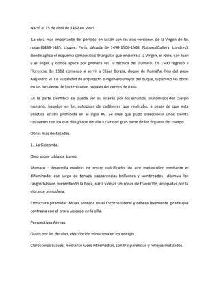 Nació el 15 de abril de 1452 en Vinci.

La obra más importante del periodo en Milán son las dos versiones de la Virgen de las
rocas (1483-1485, Louvre, París; década de 1490-1506-1508, NationalGallery, Londres),
donde aplica el esquema compositivo triangular que encierra a la Virgen, el Niño, san Juan
y el ángel, y donde aplica por primera vez la técnica del sfumato. En 1500 regresó a
Florencia. En 1502 comenzó a servir a César Borgia, duque de Romaña, hijo del papa
Alejandro VI. En su calidad de arquitecto e ingeniero mayor del duque, supervisó las obras
en las fortalezas de los territorios papales del centro de Italia.

En la parte científica se puede ver su interés por los estudios anatómicos del cuerpo
humano, basados en las autopsias de cadáveres que realizaba, a pesar de que esta
práctica estaba prohibida en el siglo XV. Se cree que pudo diseccionar unos treinta
cadáveres con los que dibujó con detalle y claridad gran parte de los órganos del cuerpo.

Obras mas destacadas.

1._La Gioconda.

Oleo sobre tabla de álamo.

Sfumato : desarrolla modelo de rostro dulcificado, de aire melancólico mediante el
difuminado: ese juego de tenues trasparencias brillantes y sombreados disimula los
rasgos básicos presentando la boca, nariz y cejas sin zonas de transición, arropadas por la
vibrante atmosfera.

Estructura piramidal: Mujer sentada en el Escorzo lateral y cabeza levemente girada que
contrasta con el brazo ubicado en la silla.

Perspectivas Aéreas

Gusto por los detalles, descripción minuciosa en los encajes.

Claroscuros suaves, mediante luces intermedias, con trasparencias y reflejos matizados.
 