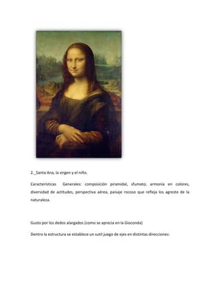 2._Santa Ana, la virgen y el niño.

Características    Generales: composición piramidal, sfumato, armonía en colores,
diversidad de actitudes, perspectiva aérea, paisaje rocoso que refleja los agreste de la
naturaleza.




Gusto por los dedos alargados (como se aprecia en la Gioconda)

Dentro la estructura se establece un sutil juego de ejes en distintas direcciones:
 