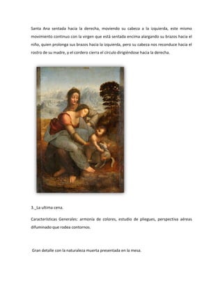 Santa Ana sentada hacia la derecha, moviendo su cabeza a la izquierda, este mismo
movimiento continuo con la virgen que está sentada encima alargando su brazos hacia el
niño, quien prolonga sus brazos hacia la izquierda, pero su cabeza nos reconduce hacia el
rostro de su madre, y el cordero cierra el círculo dirigiéndose hacia la derecha.




3._La ultima cena.

Características Generales: armonía de colores, estudio de pliegues, perspectiva aéreas
difuminado que rodea contornos.




Gran detalle con la naturaleza muerta presentada en la mesa.
 