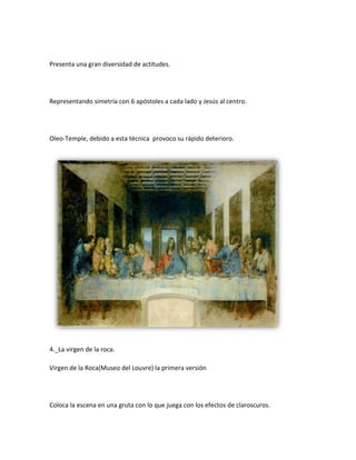 Presenta una gran diversidad de actitudes.




Representando simetría con 6 apóstoles a cada lado y Jesús al centro.




Oleo-Temple, debido a esta técnica provoco su rápido deterioro.




4._La virgen de la roca.

Virgen de la Roca(Museo del Louvre) la primera versión




Coloca la escena en una gruta con lo que juega con los efectos de claroscuros.
 