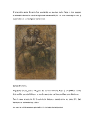 El enigmático gesto de santa Ana apuntando con su dedo índice hacia el cielo aparece
nuevamente en dos de las últimas pinturas de Leonardo, su San Juan Bautista y su Baco, y
es considerado como el gesto leonardesco.




Donato Bramante.

Arquitecto italiano, el más influyente del alto renacimiento. Nació el año 1444 en Monte
Andruvaldo, cerca de Urbino, y su nombre auténtico era Donato di Pascussio d Antonio.

Fue el mayor arquitecto del Renacimiento italiano, a caballo entre los siglos XV y XVI,
heredero de Brunelleschi y Alberti.

En 1482 se instaló en Milán y comenzó su carrera como arquitecto.
 