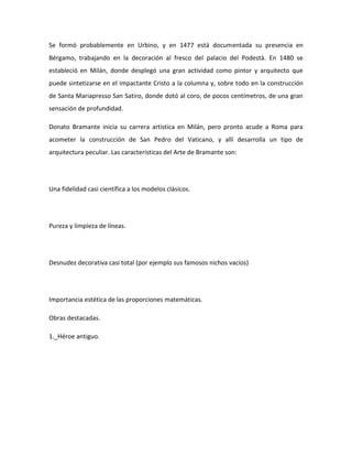 Se formó probablemente en Urbino, y en 1477 está documentada su presencia en
Bérgamo, trabajando en la decoración al fresco del palacio del Podestà. En 1480 se
estableció en Milán, donde desplegó una gran actividad como pintor y arquitecto que
puede sintetizarse en el impactante Cristo a la columna y, sobre todo en la construcción
de Santa Mariapresso San Satiro, donde dotó al coro, de pocos centímetros, de una gran
sensación de profundidad.

Donato Bramante inicia su carrera artística en Milán, pero pronto acude a Roma para
acometer la construcción de San Pedro del Vaticano, y allí desarrolla un tipo de
arquitectura peculiar. Las características del Arte de Bramante son:




Una fidelidad casi científica a los modelos clásicos.




Pureza y limpieza de líneas.




Desnudez decorativa casi total (por ejemplo sus famosos nichos vacíos)




Importancia estética de las proporciones matemáticas.

Obras destacadas.

1._Héroe antiguo.
 