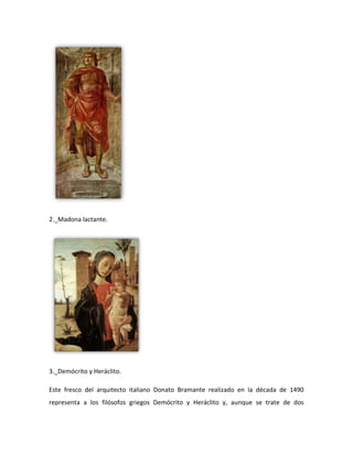 2._Madona lactante.




3._Demócrito y Heráclito.

Este fresco del arquitecto italiano Donato Bramante realizado en la década de 1490
representa a los filósofos griegos Demócrito y Heráclito y, aunque se trate de dos
 