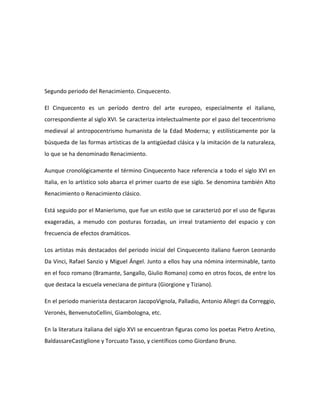 Segundo periodo del Renacimiento. Cinquecento.

El Cinquecento es un período dentro del arte europeo, especialmente el italiano,
correspondiente al siglo XVI. Se caracteriza intelectualmente por el paso del teocentrismo
medieval al antropocentrismo humanista de la Edad Moderna; y estilísticamente por la
búsqueda de las formas artísticas de la antigüedad clásica y la imitación de la naturaleza,
lo que se ha denominado Renacimiento.

Aunque cronológicamente el término Cinquecento hace referencia a todo el siglo XVI en
Italia, en lo artístico solo abarca el primer cuarto de ese siglo. Se denomina también Alto
Renacimiento o Renacimiento clásico.

Está seguido por el Manierismo, que fue un estilo que se caracterizó por el uso de figuras
exageradas, a menudo con posturas forzadas, un irreal tratamiento del espacio y con
frecuencia de efectos dramáticos.

Los artistas más destacados del periodo inicial del Cinquecento italiano fueron Leonardo
Da Vinci, Rafael Sanzio y Miguel Ángel. Junto a ellos hay una nómina interminable, tanto
en el foco romano (Bramante, Sangallo, Giulio Romano) como en otros focos, de entre los
que destaca la escuela veneciana de pintura (Giorgione y Tiziano).

En el periodo manierista destacaron JacopoVignola, Palladio, Antonio Allegri da Correggio,
Veronés, BenvenutoCellini, Giambologna, etc.

En la literatura italiana del siglo XVI se encuentran figuras como los poetas Pietro Aretino,
BaldassareCastiglione y Torcuato Tasso, y científicos como Giordano Bruno.
 