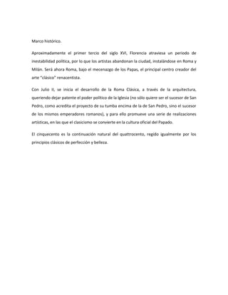 Marco histórico.

Aproximadamente el primer tercio del siglo XVI, Florencia atraviesa un periodo de
inestabilidad política, por lo que los artistas abandonan la ciudad, instalándose en Roma y
Milán. Será ahora Roma, bajo el mecenazgo de los Papas, el principal centro creador del
arte “clásico” renacentista.

Con Julio II, se inicia el desarrollo de la Roma Clásica, a través de la arquitectura,
queriendo dejar patente el poder político de la Iglesia (no sólo quiere ser el sucesor de San
Pedro, como acredita el proyecto de su tumba encima de la de San Pedro, sino el sucesor
de los mismos emperadores romanos), y para ello promueve una serie de realizaciones
artísticas, en las que el clasicismo se convierte en la cultura oficial del Papado.

El cinquecento es la continuación natural del quattrocento, regido igualmente por los
principios clásicos de perfección y belleza.
 