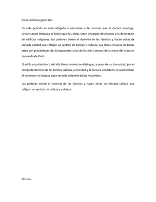 Características generales.

En este periodo se verá obligado a adecuarse a las normas que el decoro imponga,
circunstancia derivada al hecho que las obras serán encargos destinados a la decoración
de edificios religiosos. Los pintores tienen el dominio de las técnicas y hacen obras de
elevada calidad que reflejan un sentido de belleza y nobleza. Las obras mayores de bellas
artes son procedentes del Cinquecento. Unas de las más famosas de la mano del maestro
Leonardo da Vinci.

El estilo arquitectónico del alto Renacimiento se distingue, a pesar de su diversidad, por el
completo dominio de las formas clásicas, la claridad y la mesura del diseño, la solemnidad,
el volumen y la riqueza cada vez más evidente de los materiales.

Los pintores tienen el dominio de las técnicas y hacen obras de elevada calidad que
reflejan un sentido de belleza y nobleza.




Pintura.
 