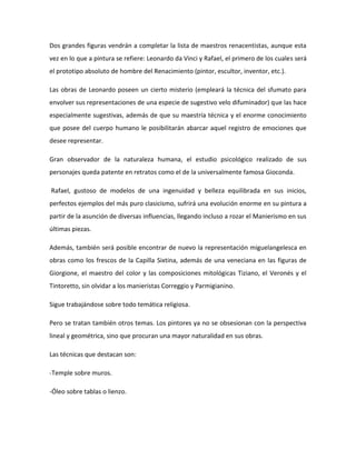 Dos grandes figuras vendrán a completar la lista de maestros renacentistas, aunque esta
vez en lo que a pintura se refiere: Leonardo da Vinci y Rafael, el primero de los cuales será
el prototipo absoluto de hombre del Renacimiento (pintor, escultor, inventor, etc.).

Las obras de Leonardo poseen un cierto misterio (empleará la técnica del sfumato para
envolver sus representaciones de una especie de sugestivo velo difuminador) que las hace
especialmente sugestivas, además de que su maestría técnica y el enorme conocimiento
que posee del cuerpo humano le posibilitarán abarcar aquel registro de emociones que
desee representar.

Gran observador de la naturaleza humana, el estudio psicológico realizado de sus
personajes queda patente en retratos como el de la universalmente famosa Gioconda.

Rafael, gustoso de modelos de una ingenuidad y belleza equilibrada en sus inicios,
perfectos ejemplos del más puro clasicismo, sufrirá una evolución enorme en su pintura a
partir de la asunción de diversas influencias, llegando incluso a rozar el Manierismo en sus
últimas piezas.

Además, también será posible encontrar de nuevo la representación miguelangelesca en
obras como los frescos de la Capilla Sixtina, además de una veneciana en las figuras de
Giorgione, el maestro del color y las composiciones mitológicas Tiziano, el Veronés y el
Tintoretto, sin olvidar a los manieristas Correggio y Parmigianino.

Sigue trabajándose sobre todo temática religiosa.

Pero se tratan también otros temas. Los pintores ya no se obsesionan con la perspectiva
lineal y geométrica, sino que procuran una mayor naturalidad en sus obras.

Las técnicas que destacan son:

-Temple sobre muros.

-Óleo sobre tablas o lienzo.
 