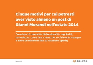 Cinque motivi per cui potresti 
aver visto almeno un post di 
Gianni Morandi nell’estate 2014 
Creazione di comunità, bidirezionalità, regolarità, 
naturalezza: come fare a meno dei social media manager 
e avere un milione di like su Facebook (gratis) 
agosto 2014 
 