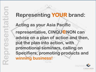 Representation
Representing YOUR brand:
Acting as your Asia Pacific
representative, CINQUeNON can
advise on a plan of action and then,
put the plan into action, with
promotional seminars, calling on
Specifiers, promoting products and
winning business!
 