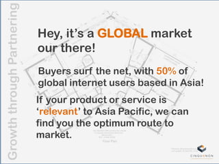 GrowththroughPartnering
Hey, it‟s a GLOBAL market
our there!
If your product or service is
„relevant‟ to Asia Pacific, we can
find you the optimum route to
market.
Buyers surf the net, with 50% of
global internet users based in Asia!
 