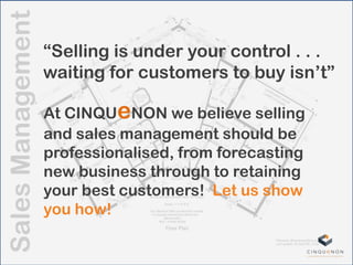 SalesManagement
“Selling is under your control . . .
waiting for customers to buy isn‟t”
At CINQUeNON we believe selling
and sales management should be
professionalised, from forecasting
new business through to retaining
your best customers! Let us show
you how!
 