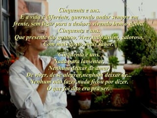 Cinquenta e uns. E a vida é diferente, querendo andar sempre em frente, sem ligar para a demora vivendo bem o agora. Cinquenta e uns. Que presente tão gostoso, viver tudo assim, caloroso, Com mais gosto, mais sabor.   Cinquenta e uns. Nada para lamentar, Nenhum deixar de amar, De viver, de se alegrar,nenhum deixar de... Nenhum não fazer,nada ficou por dizer. O que foi dito era pra ser.   