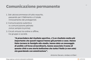 Cinque regole per costruire la domanda di cambiamento
10
1. Dal calcioscommesse al tutto esaurito,
passando per il fallimento e il totale
rinnovamento dei protagonisti.
2. Comunicazione autentica
vs comunicazione patinata
(vince sempre la prima).
3. Circoli virtuosi tra online e offline,
tra gruppo e società.
Comunicazione permanente
“A prescindere dal risultato sportivo, c’è un risultato molto più
importante che questi ragazzi hanno già portato a casa. Hanno
fatto tornare le famiglie allo stadio, hanno dato un messaggio
di umiltà e di forza straordinario, hanno associato il nome di
questa città a una storia bellissima che tutta l’Italia (e non solo)
sta guardando con ammirazione”.
Antonio Decaro, sindaco di Bari
 
