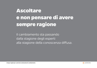 Cinque regole per costruire la domanda di cambiamento
11
Ascoltare
e non pensare di avere
sempre ragione
Il cambiamento sta passando
dalla stagione degli esperti
alla stagione della conoscenza diffusa.
 