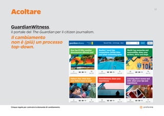 Cinque regole per costruire la domanda di cambiamento
12
GuardianWitness,
il portale del The Guardian per il citizen journalism.
Il cambiamento
non è (più) un processo
top-down.
Acoltare
 