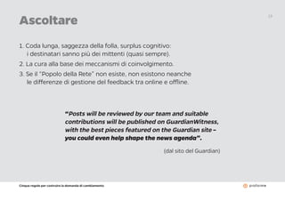 Cinque regole per costruire la domanda di cambiamento
13
Ascoltare
1. Coda lunga, saggezza della folla, surplus cognitivo:
i destinatari sanno più dei mittenti (quasi sempre).
2. La cura alla base dei meccanismi di coinvolgimento.
3. Se il “Popolo della Rete” non esiste, non esistono neanche
le differenze di gestione del feedback tra online e offline.
“Posts will be reviewed by our team and suitable
contributions will be published on GuardianWitness,
with the best pieces featured on the Guardian site –
you could even help shape the news agenda”.
(dal sito del Guardian)
 