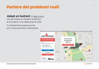 Cinque regole per costruire la domanda di cambiamento
15
Adopt an hydrant, la App civica
che permette ai cittadini di Boston
di prendersi cura della propria città.
Il cambiamento passa anche
per l’empowerment individuale.
Parlare dei problemi reali
 