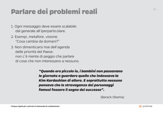 Cinque regole per costruire la domanda di cambiamento
16
Parlare dei problemi reali
1. Ogni messaggio deve essere scalabile:
dal generale all’iperparticolare.
2. Esempi, metafore, visione:
“Cosa cambia da domani?”
3. Non dimenticarsi mai dell’agenda
delle priorità del Paese:
non c’è niente di peggio che parlare
di cose che non interessano a nessuno.
“Quando ero piccolo io, i bambini non passavano
le giornate a guardare quello che indossava la
Kim Kardashian di allora. E soprattutto nessuno
pensava che le stravaganze dei personaggi
famosi fossero il segno del successo”.
(Barack Obama)
 