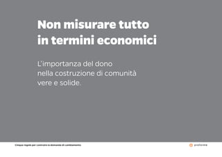 Cinque regole per costruire la domanda di cambiamento
17
Non misurare tutto
in termini economici
L’importanza del dono
nella costruzione di comunità
vere e solide.
 